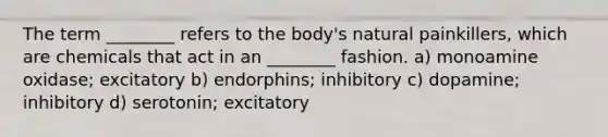 The term ________ refers to the body's natural painkillers, which are chemicals that act in an ________ fashion. a) monoamine oxidase; excitatory b) endorphins; inhibitory c) dopamine; inhibitory d) serotonin; excitatory