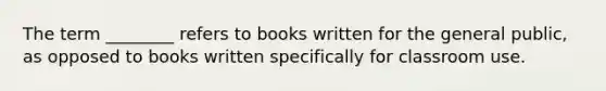 The term ________ refers to books written for the general public, as opposed to books written specifically for classroom use.