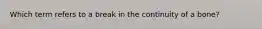 Which term refers to a break in the continuity of a bone?