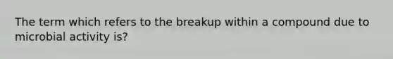 The term which refers to the breakup within a compound due to microbial activity is?