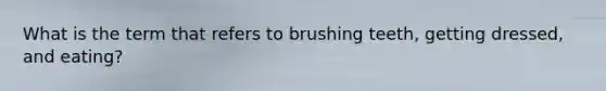 What is the term that refers to brushing teeth, getting dressed, and eating?