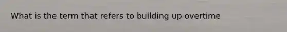 What is the term that refers to building up overtime