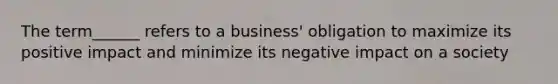 The term______ refers to a business' obligation to maximize its positive impact and minimize its negative impact on a society