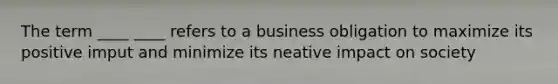 The term ____ ____ refers to a business obligation to maximize its positive imput and minimize its neative impact on society