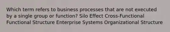 Which term refers to business processes that are not executed by a single group or function? Silo Effect Cross-Functional Functional Structure Enterprise Systems Organizational Structure