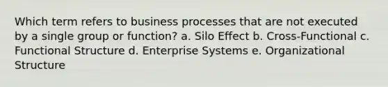 Which term refers to business processes that are not executed by a single group or function? a. Silo Effect b. Cross-Functional c. Functional Structure d. Enterprise Systems e. Organizational Structure