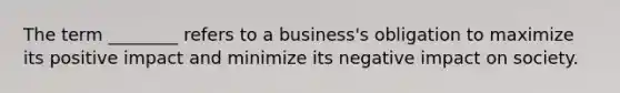 The term ________ refers to a business's obligation to maximize its positive impact and minimize its negative impact on society.