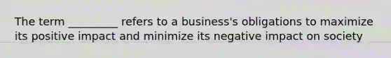 The term _________ refers to a business's obligations to maximize its positive impact and minimize its negative impact on society