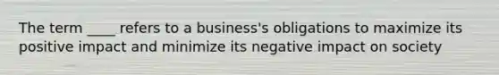 The term ____ refers to a business's obligations to maximize its positive impact and minimize its negative impact on society