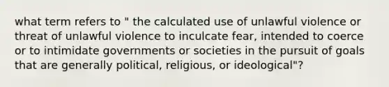 what term refers to " the calculated use of unlawful violence or threat of unlawful violence to inculcate fear, intended to coerce or to intimidate governments or societies in the pursuit of goals that are generally political, religious, or ideological"?