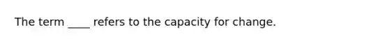 The term ____ refers to the capacity for change.