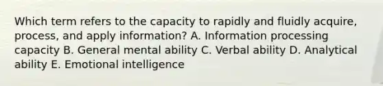 Which term refers to the capacity to rapidly and fluidly acquire, process, and apply information? A. Information processing capacity B. General mental ability C. Verbal ability D. Analytical ability E. Emotional intelligence