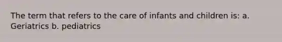 The term that refers to the care of infants and children is: a. Geriatrics b. pediatrics