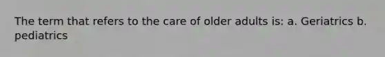 The term that refers to the care of older adults is: a. Geriatrics b. pediatrics