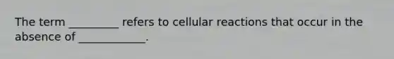 The term _________ refers to cellular reactions that occur in the absence of ____________.