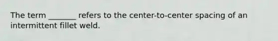 The term _______ refers to the center-to-center spacing of an intermittent fillet weld.