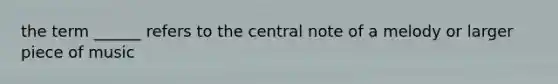 the term ______ refers to the central note of a melody or larger piece of music