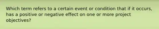 Which term refers to a certain event or condition that if it occurs, has a positive or negative effect on one or more project objectives?