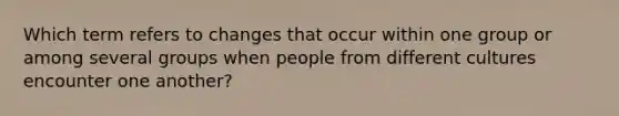 Which term refers to changes that occur within one group or among several groups when people from different cultures encounter one another?