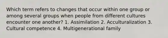 Which term refers to changes that occur within one group or among several groups when people from different cultures encounter one another? 1. Assimilation 2. Acculturalization 3. Cultural competence 4. Multigenerational family