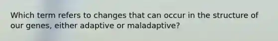 Which term refers to changes that can occur in the structure of our genes, either adaptive or maladaptive?