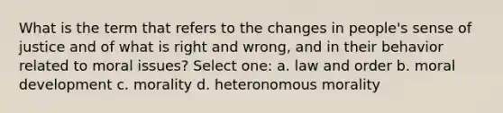 What is the term that refers to the changes in people's sense of justice and of what is right and wrong, and in their behavior related to moral issues? Select one: a. law and order b. moral development c. morality d. heteronomous morality