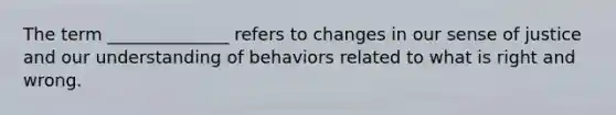 The term ______________ refers to changes in our sense of justice and our understanding of behaviors related to what is right and wrong.