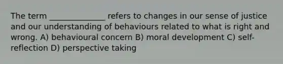 The term ______________ refers to changes in our sense of justice and our understanding of behaviours related to what is right and wrong. A) behavioural concern B) moral development C) self-reflection D) perspective taking