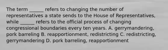 The term ______ refers to changing the number of representatives a state sends to the House of Representatives, while ______ refers to the official process of changing congressional boundaries every ten years. A. gerrymandering, pork barreling B. reapportionment, redistricting C. redistricting, gerrymandering D. pork barreling, reapportionment