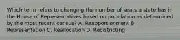 Which term refers to changing the number of seats a state has in the House of Representatives based on population as determined by the most recent census? A. Reapportionment B. Representation C. Reallocation D. Redistricting