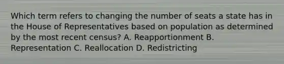 Which term refers to changing the number of seats a state has in the House of Representatives based on population as determined by the most recent census? A. Reapportionment B. Representation C. Reallocation D. Redistricting