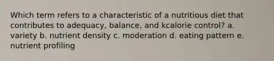 Which term refers to a characteristic of a nutritious diet that contributes to adequacy, balance, and kcalorie control? a. variety b. nutrient density c. moderation d. eating pattern e. nutrient profiling