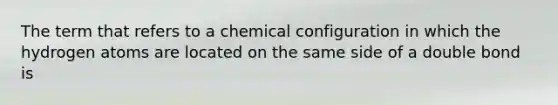 The term that refers to a chemical configuration in which the hydrogen atoms are located on the same side of a double bond is