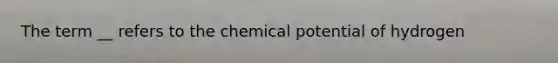 The term __ refers to the chemical potential of hydrogen