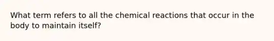 What term refers to all the chemical reactions that occur in the body to maintain itself?