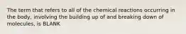 The term that refers to all of the chemical reactions occurring in the body, involving the building up of and breaking down of molecules, is BLANK