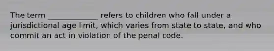 The term _____________ refers to children who fall under a jurisdictional age limit, which varies from state to state, and who commit an act in violation of the penal code.