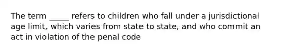 The term _____ refers to children who fall under a jurisdictional age limit, which varies from state to state, and who commit an act in violation of the penal code