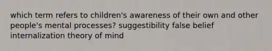 which term refers to children's awareness of their own and other people's mental processes? suggestibility false belief internalization theory of mind