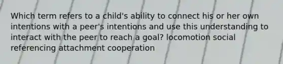 Which term refers to a child's ability to connect his or her own intentions with a peer's intentions and use this understanding to interact with the peer to reach a goal? locomotion social referencing attachment cooperation