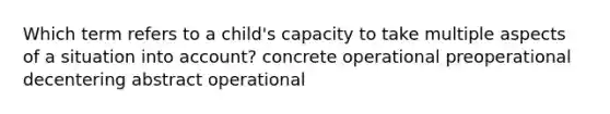 Which term refers to a child's capacity to take multiple aspects of a situation into account? concrete operational preoperational decentering abstract operational