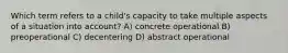 Which term refers to a child's capacity to take multiple aspects of a situation into account? A) concrete operational B) preoperational C) decentering D) abstract operational