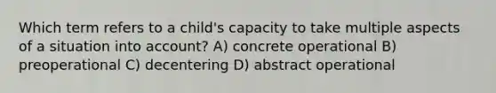 Which term refers to a child's capacity to take multiple aspects of a situation into account? A) concrete operational B) preoperational C) decentering D) abstract operational