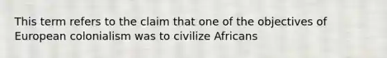 This term refers to the claim that one of the objectives of European colonialism was to civilize Africans