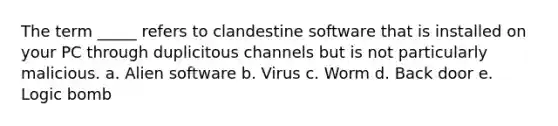 The term _____ refers to clandestine software that is installed on your PC through duplicitous channels but is not particularly malicious. a. Alien software b. Virus c. Worm d. Back door e. Logic bomb