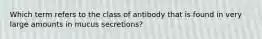 Which term refers to the class of antibody that is found in very large amounts in mucus secretions?