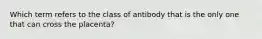 Which term refers to the class of antibody that is the only one that can cross the placenta?