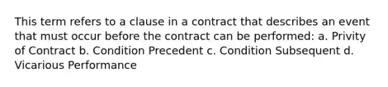 This term refers to a clause in a contract that describes an event that must occur before the contract can be performed: a. Privity of Contract b. Condition Precedent c. Condition Subsequent d. Vicarious Performance