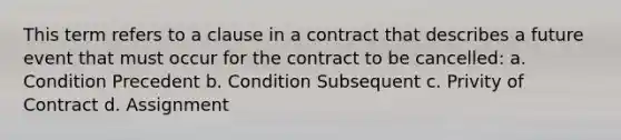 This term refers to a clause in a contract that describes a future event that must occur for the contract to be cancelled: a. Condition Precedent b. Condition Subsequent c. Privity of Contract d. Assignment