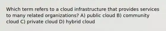 Which term refers to a cloud infrastructure that provides services to many related organizations? A) public cloud B) community cloud C) private cloud D) hybrid cloud